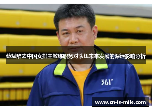 蔡斌辞去中国女排主教练职务对队伍未来发展的深远影响分析