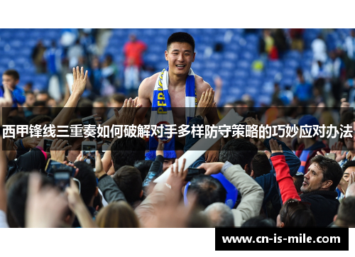 西甲锋线三重奏如何破解对手多样防守策略的巧妙应对办法