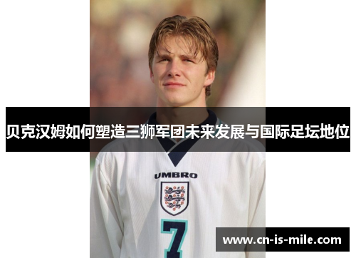 贝克汉姆如何塑造三狮军团未来发展与国际足坛地位