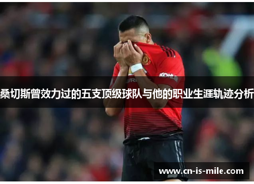 桑切斯曾效力过的五支顶级球队与他的职业生涯轨迹分析