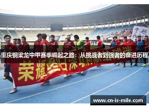 重庆铜梁龙中甲赛季崛起之路：从挑战者到强者的奋进历程