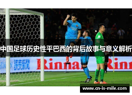 中国足球历史性平巴西的背后故事与意义解析