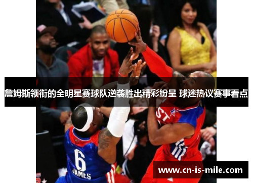 詹姆斯领衔的全明星赛球队逆袭胜出精彩纷呈 球迷热议赛事看点