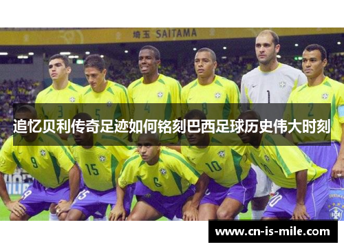 追忆贝利传奇足迹如何铭刻巴西足球历史伟大时刻