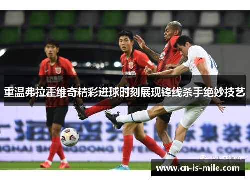 重温弗拉霍维奇精彩进球时刻展现锋线杀手绝妙技艺 重温弗拉霍维奇精彩进球时刻展现锋线杀手绝妙技艺