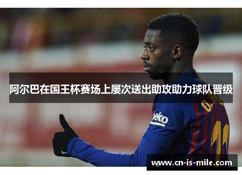 阿尔巴在国王杯赛场上屡次送出助攻助力球队晋级 阿尔巴在国王杯赛场上屡次送出助攻助力球队晋级
