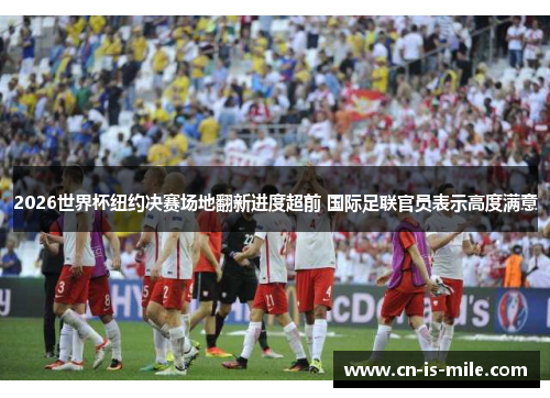 2026世界杯纽约决赛场地翻新进度超前 国际足联官员表示高度满意