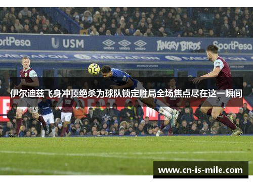 伊尔迪兹飞身冲顶绝杀为球队锁定胜局全场焦点尽在这一瞬间 伊尔迪兹飞身冲顶绝杀为球队锁定胜局全场焦点尽在这一瞬间