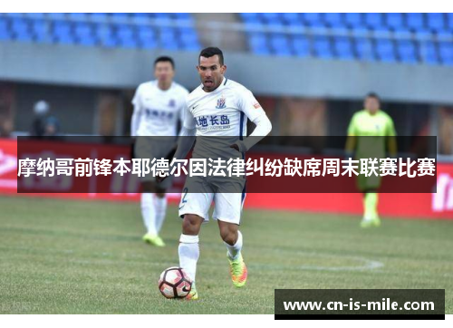 摩纳哥前锋本耶德尔因法律纠纷缺席周末联赛比赛 摩纳哥前锋本耶德尔因法律纠纷缺席周末联赛比赛