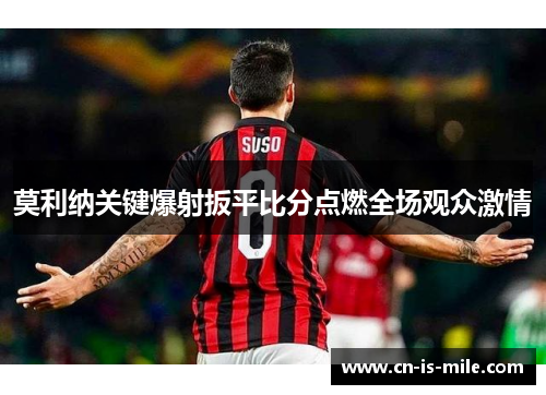 莫利纳关键爆射扳平比分点燃全场观众激情