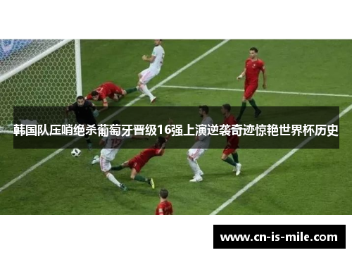 韩国队压哨绝杀葡萄牙晋级16强上演逆袭奇迹惊艳世界杯历史