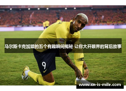 马尔斯卡克加盟的五个有趣瞬间揭秘 让你大开眼界的背后故事