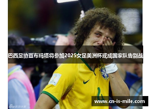 巴西足协宣布玛塔将参加2025女足美洲杯或成国家队告别战